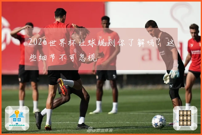 2026世界杯让球规则你了解吗？这些细节不可忽视