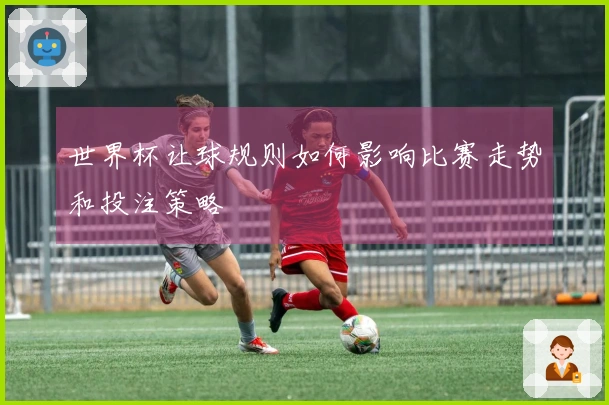 世界杯让球规则如何影响比赛走势和投注策略