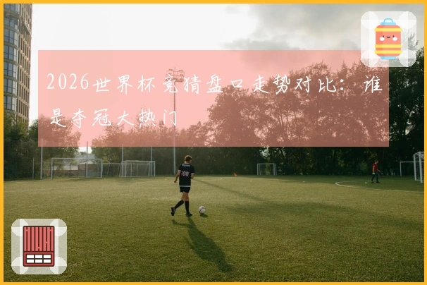 2026世界杯竞猜盘口走势对比：谁是夺冠大热门