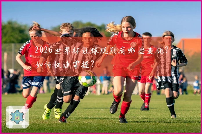 2026世界杯让球规则有哪些变化？如何快速掌握？
